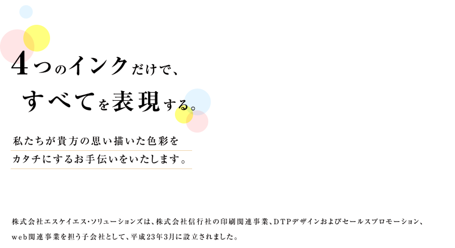 ４つのインクだけですべてを表現する。　私たちは貴方の思い描いた色彩をカタチにするお手伝いをいたします。 株式会社エスケイエス・ソリューションズは、株式会社信行社の印刷関連事業、DTPデザインおよびセールスプロモーション、web関連事業を担う子会社として、平成23 年3 月に設立されました。